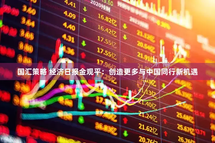 国汇策略 经济日报金观平：创造更多与中国同行新机遇