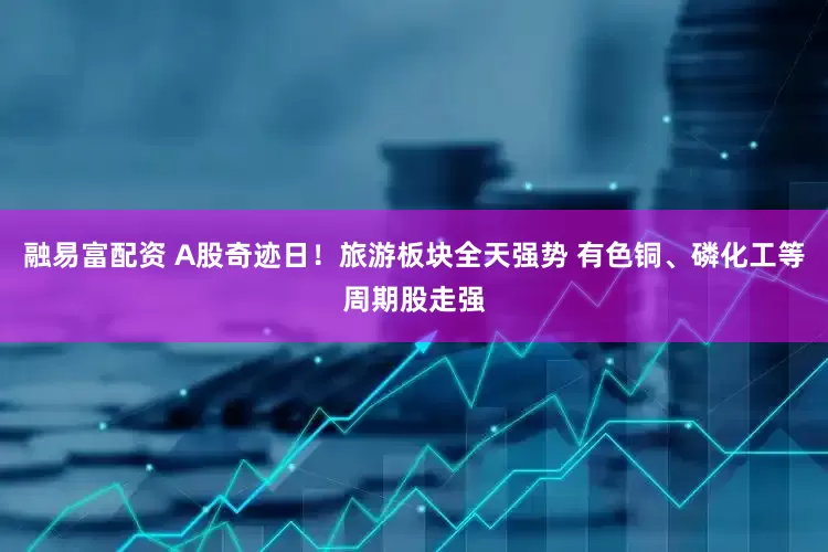 融易富配资 A股奇迹日！旅游板块全天强势 有色铜、磷化工等周期股走强