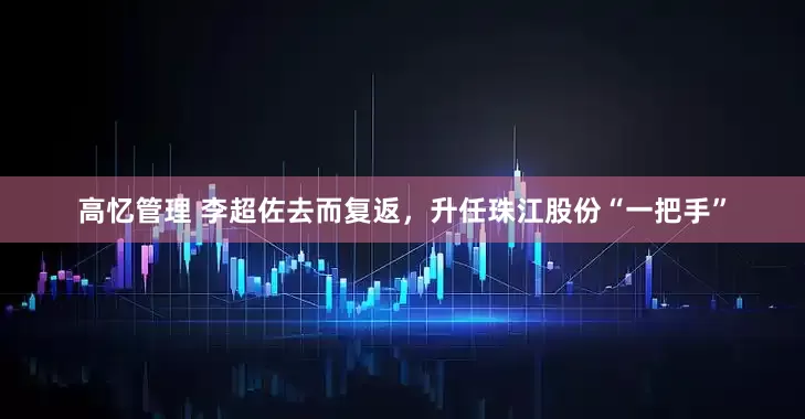 高忆管理 李超佐去而复返，升任珠江股份“一把手”