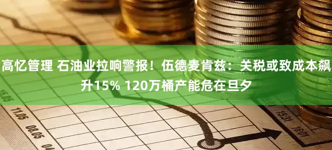 高忆管理 石油业拉响警报！伍德麦肯兹：关税或致成本飙升15% 120万桶产能危在旦夕