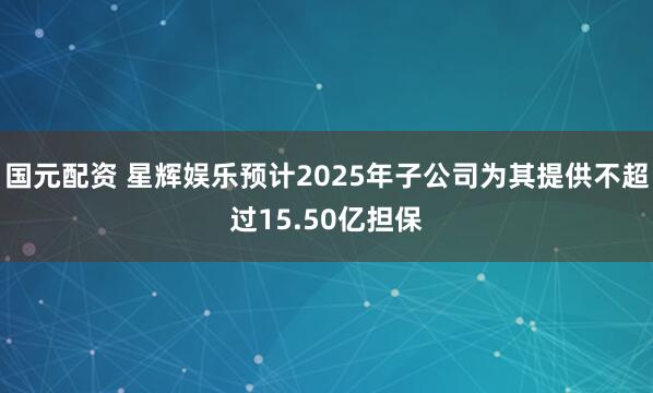 国元配资 星辉娱乐预计2025年子公司为其提供不超过15.50亿担保
