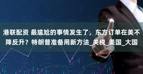 港联配资 最尴尬的事情发生了，东方订单在美不降反升？特朗普准备用新方法_关税_美国_大国