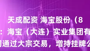 天成配资 海宝股份（874353）：海宝（大连）实业集团有限公司通过大宗交易，增持挂牌公司约58万股_经讯_操作_风险