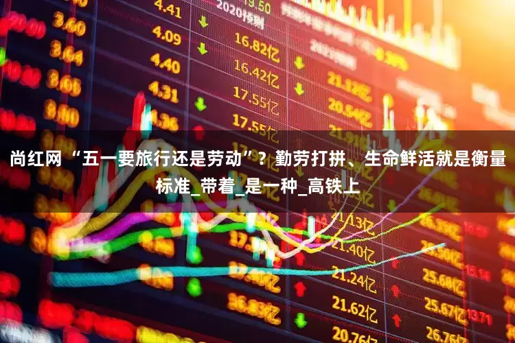 尚红网 “五一要旅行还是劳动”？勤劳打拼、生命鲜活就是衡量标准_带着_是一种_高铁上