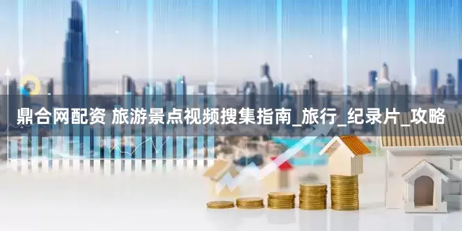 鼎合网配资 旅游景点视频搜集指南_旅行_纪录片_攻略