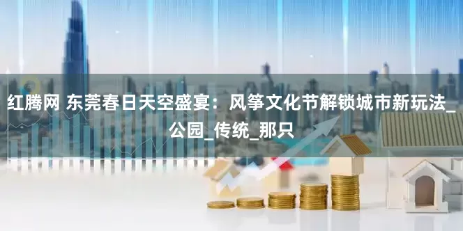 红腾网 东莞春日天空盛宴：风筝文化节解锁城市新玩法_公园_传统_那只