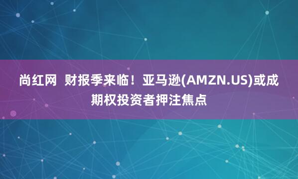 尚红网  财报季来临！亚马逊(AMZN.US)或成期权投资者押注焦点