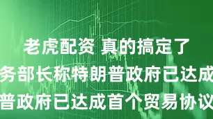 老虎配资 真的搞定了！美国商务部长称特朗普政府已达成首个贸易协议