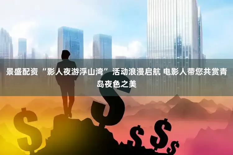 景盛配资 “影人夜游浮山湾” 活动浪漫启航 电影人带您共赏青岛夜色之美