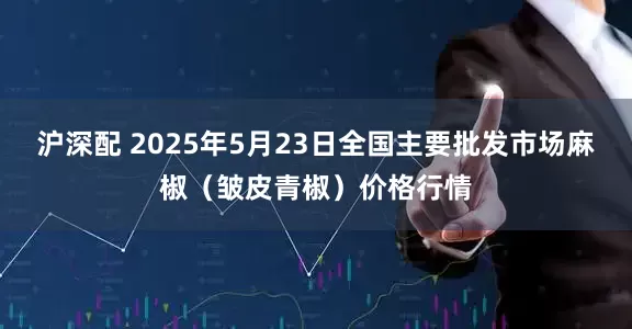 沪深配 2025年5月23日全国主要批发市场麻椒（皱皮青椒）价格行情