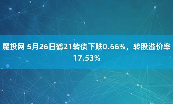 魔投网 5月26日鹤21转债下跌0.66%，转股溢价率17.53%