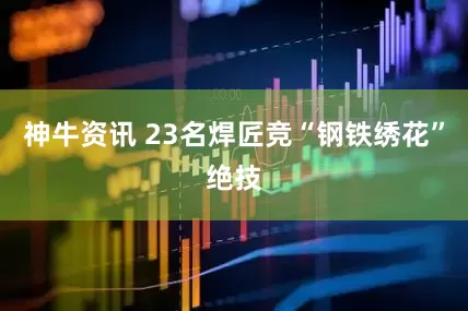 神牛资讯 23名焊匠竞“钢铁绣花”绝技