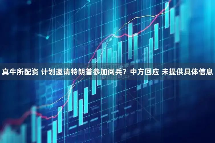 真牛所配资 计划邀请特朗普参加阅兵？中方回应 未提供具体信息