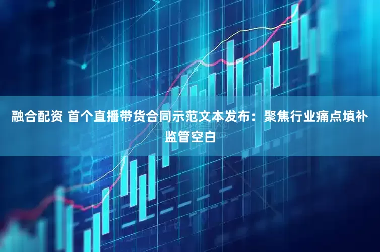 融合配资 首个直播带货合同示范文本发布：聚焦行业痛点填补监管空白