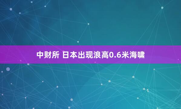 中财所 日本出现浪高0.6米海啸