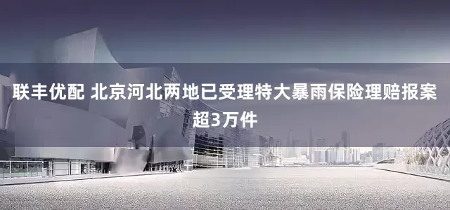 联丰优配 北京河北两地已受理特大暴雨保险理赔报案超3万件