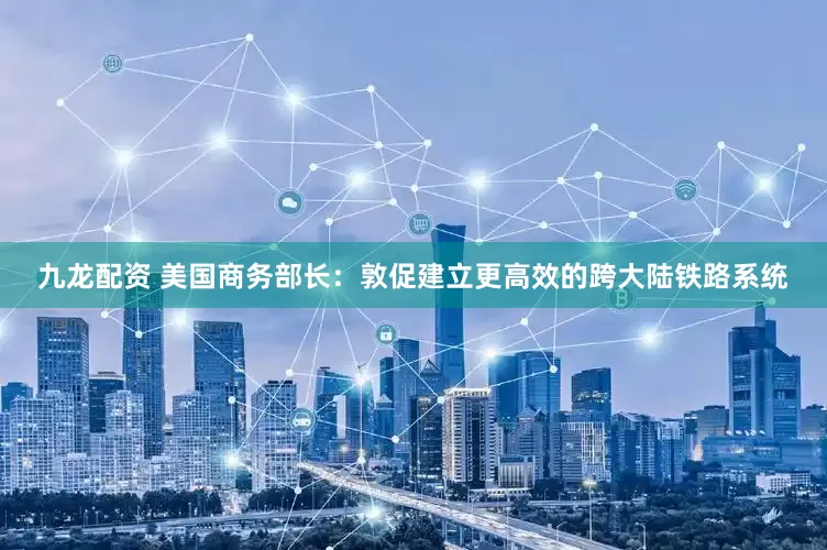 九龙配资 美国商务部长：敦促建立更高效的跨大陆铁路系统