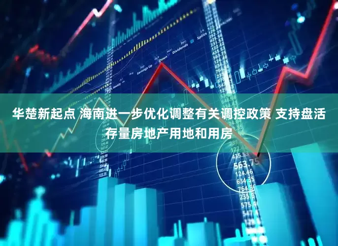 华楚新起点 海南进一步优化调整有关调控政策 支持盘活存量房地产用地和用房