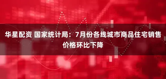 华星配资 国家统计局：7月份各线城市商品住宅销售价格环比下降