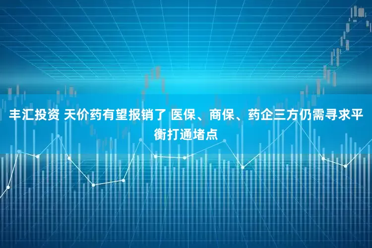 丰汇投资 天价药有望报销了 医保、商保、药企三方仍需寻求平衡打通堵点