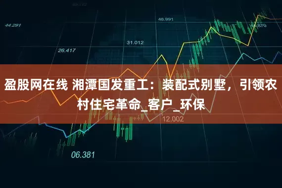 盈股网在线 湘潭国发重工：装配式别墅，引领农村住宅革命_客户_环保