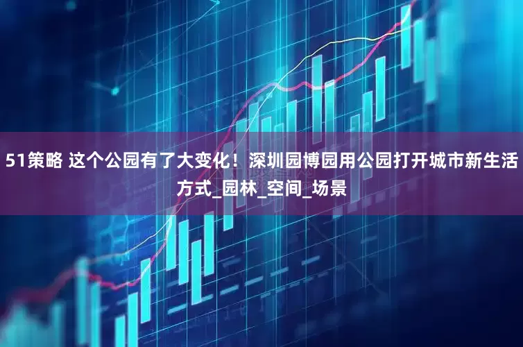 51策略 这个公园有了大变化！深圳园博园用公园打开城市新生活方式_园林_空间_场景