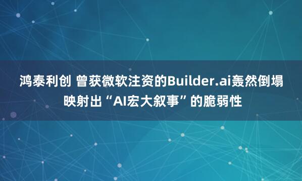 鸿泰利创 曾获微软注资的Builder.ai轰然倒塌 映射出“AI宏大叙事”的脆弱性