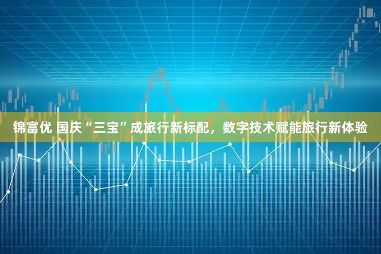 锦富优 国庆“三宝”成旅行新标配，数字技术赋能旅行新体验
