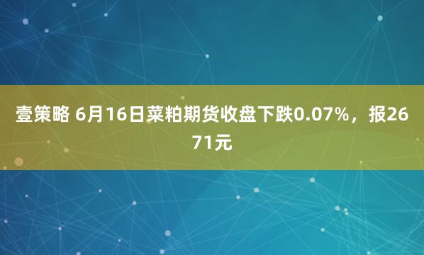 壹策略 6月16日菜粕期货收盘下跌0.07%，报2671元