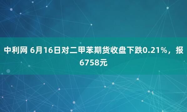 中利网 6月16日对二甲苯期货收盘下跌0.21%，报6758元