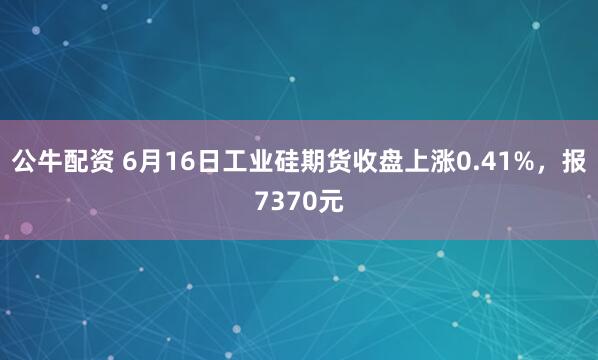 公牛配资 6月16日工业硅期货收盘上涨0.41%，报7370元