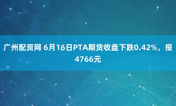 广州配资网 6月16日PTA期货收盘下跌0.42%，报4766元