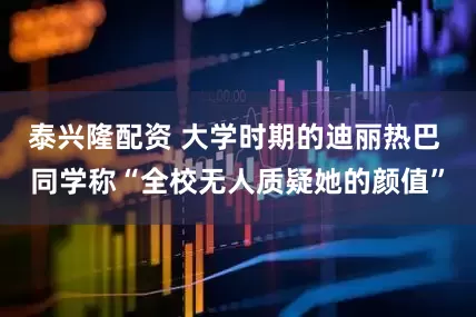 泰兴隆配资 大学时期的迪丽热巴 同学称“全校无人质疑她的颜值”