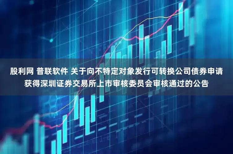 股利网 普联软件 关于向不特定对象发行可转换公司债券申请获得深圳证券交易所上市审核委员会审核通过的公告