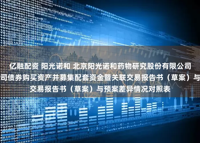 亿融配资 阳光诺和 北京阳光诺和药物研究股份有限公司发行股份及可转换公司债券购买资产并募集配套资金暨关联交易报告书（草案）与预案差异情况对照表