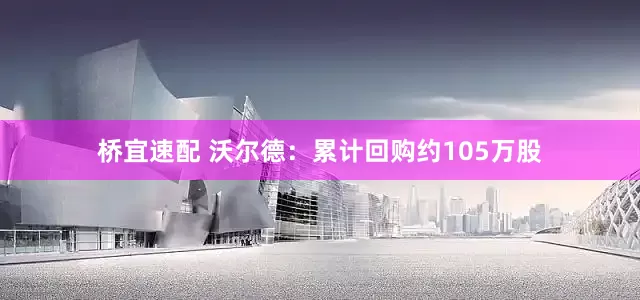 桥宜速配 沃尔德：累计回购约105万股