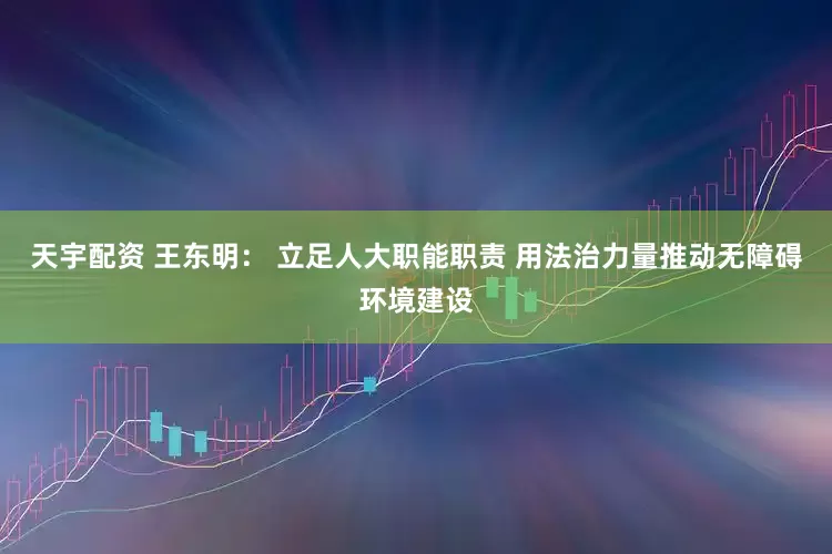 天宇配资 王东明： 立足人大职能职责 用法治力量推动无障碍环境建设