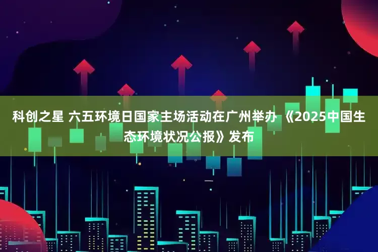 科创之星 六五环境日国家主场活动在广州举办 《2025中国生态环境状况公报》发布